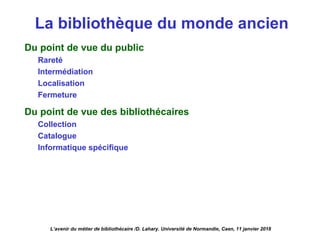 La bibliothèque du monde ancien
Du point de vue du public
Rareté
Intermédiation
Localisation
Fermeture
Du point de vue des bibliothécaires
Collection
Catalogue
Informatique spécifique
L’avenir du métier de bibliothécaire /D. Lahary. Université de Normandie, Caen, 11 janvier 2018
 