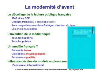 La modernité d’avant
Le décollage de la lecture publique française
1945 et les BCP
Georges Pompidou « tout est à faire »
Jack Lang ministre et Jean Gattégno directeur du livre
Les choix municipaux
L’invention de la médiathèque
Tous les supports
Tous les publics
Un modèle français ?
Bâtiments beaux
Collections encyclopédiques
Personnels qualifiés
Influence décalée du modèle anglo-saxon
Populaire et informationnel
L’avenir du métier de bibliothécaire /D. Lahary. Université de Normandie, Caen, 11 janvier 2018
 