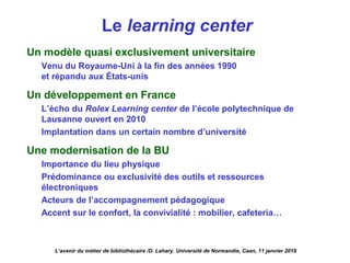 Le learning center
Un modèle quasi exclusivement universitaire
Venu du Royaume-Uni à la fin des années 1990
et répandu aux États-unis
Un développement en France
L’écho du Rolex Learning center de l’école polytechnique de
Lausanne ouvert en 2010
Implantation dans un certain nombre d’université
Une modernisation de la BU
Importance du lieu physique
Prédominance ou exclusivité des outils et ressources
électroniques
Acteurs de l’accompagnement pédagogique
Accent sur le confort, la convivialité : mobilier, cafeteria…
L’avenir du métier de bibliothécaire /D. Lahary. Université de Normandie, Caen, 11 janvier 2018
 