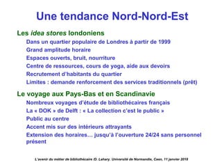 Une tendance Nord-Nord-Est
Les idea stores londoniens
Dans un quartier populaire de Londres à partir de 1999
Grand amplitude horaire
Espaces ouverts, bruit, nourriture
Centre de ressources, cours de yoga, aide aux devoirs
Recrutement d’habitants du quartier
Limites : demande renforcement des services traditionnels (prêt)
Le voyage aux Pays-Bas et en Scandinavie
Nombreux voyages d’étude de bibliothécaires français
La « DOK » de Delft : « La collection c’est le public »
Public au centre
Accent mis sur des intérieurs attrayants
Extension des horaires… jusqu’à l’ouverture 24/24 sans personnel
présent
L’avenir du métier de bibliothécaire /D. Lahary. Université de Normandie, Caen, 11 janvier 2018
 