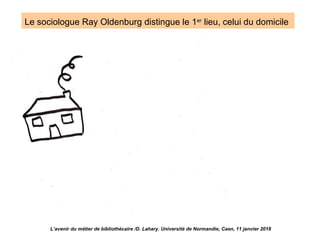 Le sociologue Ray Oldenburg distingue le 1er
lieu, celui du domicile
L’avenir du métier de bibliothécaire /D. Lahary. Université de Normandie, Caen, 11 janvier 2018
 