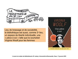 Lieu de brassage et de sociabilité,
la bibliothèque est aussi, comme 3e
lieu,
un espace de liberté individuelle, une
« pièce à soi » telle que la souhaitait
Virginia Woolf pour les femmes
L’avenir du métier de bibliothécaire /D. Lahary. Université de Normandie, Caen, 11 janvier 2018
 
