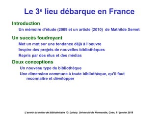 Le 3e
lieu débarque en France
Introduction
Un mémoire d’étude (2009 et un article (2010) de Mathilde Servet
Un succès foudroyant
Met un mot sur une tendance déjà à l’oeuvre
Inspire des projets de nouvelles bibliothèques
Repris par des élus et des médias
Deux conceptions
Un nouveau type de bibliothèque
Une dimension commune à toute bibliothèque, qu’il faut
reconnaître et développer
L’avenir du métier de bibliothécaire /D. Lahary. Université de Normandie, Caen, 11 janvier 2018
 