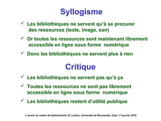 Syllogisme
 Les bibliothèques ne servent qu’à se procurer
des ressources (texte, image, son)
 Or toutes les ressources sont maintenant librement
accessible en ligne sous forme numérique
 Donc les bibliothèques ne servent plus à rien
Critique
 Les bibliothèques ne servent pas qu’à ça
 Toutes les ressources ne sont pas librement
accessible en ligne sous forme numérique
 Les bibliothèques restent d’utilité publique
L’avenir du métier de bibliothécaire /D. Lahary. Université de Normandie, Caen, 11 janvier 2018
 
