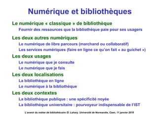 Numérique et bibliothèques
Le numérique « classique » de bibliothèque
Fournir des ressources que la bibliothèque paie pour ses usagers
Les deux autres numériques
Le numérique de libre parcours (marchand ou collaboratif)
Les services numériques (faire en ligne ce qu’on fait « au guichet »)
Les deux usages
Le numérique que je consulte
Le numérique que je fais
Les deux localisations
La bibliothèque en ligne
Le numérique à la bibliothèque
Les deux contextes
La bibliothèque publique : une spécificité noyée
La bibliothèque universitaire : pourvoyeur indispensable de l’IST
L’avenir du métier de bibliothécaire /D. Lahary. Université de Normandie, Caen, 11 janvier 2018
 