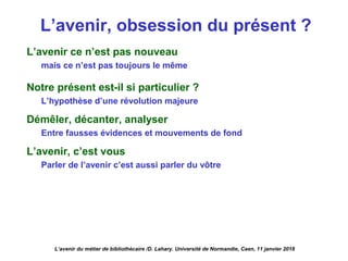 L’avenir, obsession du présent ?
L’avenir ce n’est pas nouveau
mais ce n’est pas toujours le même
Notre présent est-il si particulier ?
L’hypothèse d’une révolution majeure
Démêler, décanter, analyser
Entre fausses évidences et mouvements de fond
L’avenir, c’est vous
Parler de l’avenir c’est aussi parler du vôtre
L’avenir du métier de bibliothécaire /D. Lahary. Université de Normandie, Caen, 11 janvier 2018
 