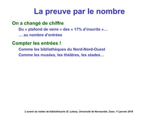La preuve par le nombre
On a changé de chiffre
Du « plafond de verre » des « 17% d’inscrits »…
… au nombre d’entrées
Compter les entrées !
Comme les bibliothèques du Nord-Nord-Ouest
Comme les musées, les théâtres, les stades…
L’avenir du métier de bibliothécaire /D. Lahary. Université de Normandie, Caen, 11 janvier 2018
 