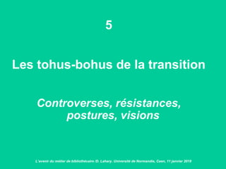 5
Les tohus-bohus de la transition
Controverses, résistances,
postures, visions
L’avenir du métier de bibliothécaire /D. Lahary. Université de Normandie, Caen, 11 janvier 2018
 
