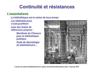 Continuité et résistances
L’essentialisme
La bibliothèque est la même de tous temps
Les bibliothécaires
s’auto-justifient
avec des textes de
références propres:
Manifeste de l’Unesco
pour la bibliothèque
publique
Code de déontologie
du bibliothécaire…
L’avenir du métier de bibliothécaire /D. Lahary. Université de Normandie, Caen, 11 janvier 2018
 