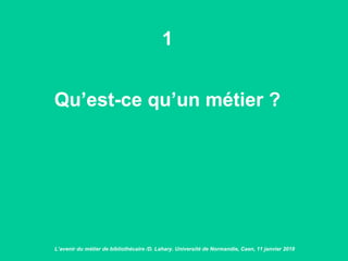 1
Qu’est-ce qu’un métier ?
L’avenir du métier de bibliothécaire /D. Lahary. Université de Normandie, Caen, 11 janvier 2018
 