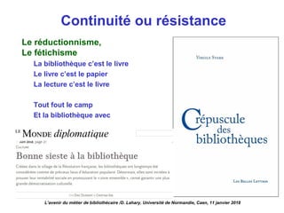 Continuité ou résistance
Le réductionnisme,
Le fétichisme
La bibliothèque c’est le livre
Le livre c’est le papier
La lecture c’est le livre
Tout fout le camp
Et la bibliothèque avec
L’avenir du métier de bibliothécaire /D. Lahary. Université de Normandie, Caen, 11 janvier 2018
 