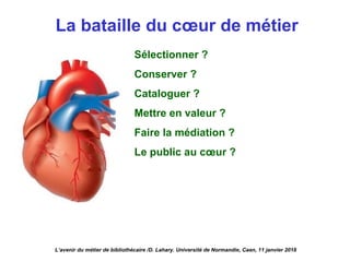La bataille du cœur de métier
Sélectionner ?
Conserver ?
Cataloguer ?
Mettre en valeur ?
Faire la médiation ?
Le public au cœur ?
L’avenir du métier de bibliothécaire /D. Lahary. Université de Normandie, Caen, 11 janvier 2018
 