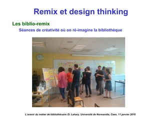 Remix et design thinking
Les biblio-remix
Séances de créativité où on ré-imagine la bibliothèque
L’avenir du métier de bibliothécaire /D. Lahary. Université de Normandie, Caen, 11 janvier 2018
 