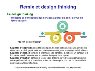 Remix et design thinking
Le design thinking
Méthode de conception des services à partir du point de vue de
leurs usagers
L’avenir du métier de bibliothécaire /D. Lahary. Université de Normandie, Caen, 11 janvier 2018
La phase d’inspiration consiste à comprendre les besoins de vos usagers en les
observant, en dialoguant avec eux et en vous renseignant sur ce qui se fait ailleurs.
La phase d’idéation consiste à reformuler vos constats, à élaborer un concept et à
lui donner une forme concrète en réalisant un prototype rapide.
La phase d’itération consiste à tester votre prototype avec vos usagers afin que
vos expérimentations successives soient de plus en plus proches du résultat final
que vous souhaitez atteindre.
http://lrf-blog.com/design
 