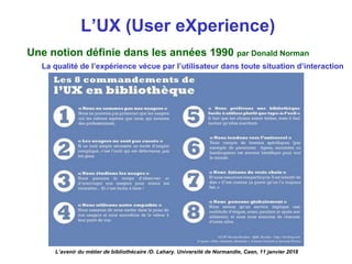 L’UX (User eXperience)
L’avenir du métier de bibliothécaire /D. Lahary. Université de Normandie, Caen, 11 janvier 2018
Une notion définie dans les années 1990 par Donald Norman
La qualité de l’expérience vécue par l’utilisateur dans toute situation d’interaction
 