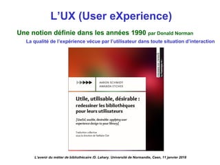L’UX (User eXperience)
L’avenir du métier de bibliothécaire /D. Lahary. Université de Normandie, Caen, 11 janvier 2018
Une notion définie dans les années 1990 par Donald Norman
La qualité de l’expérience vécue par l’utilisateur dans toute situation d’interaction
 