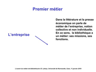 L’entreprise
Premier métier
Dans la littérature et la presse
économique on parle de
métier de l’entreprise, notion
collective et non individuelle.
En ce sens, la bibliothèque a
un métier: ses missions, ses
fonctions.
L’avenir du métier de bibliothécaire /D. Lahary. Université de Normandie, Caen, 11 janvier 2018
 