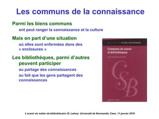 Les communs de la connaissance
L’avenir du métier de bibliothécaire /D. Lahary. Université de Normandie, Caen, 11 janvier 2018
Parmi les biens communs
ont peut ranger la connaissance et la culture
Mais on part d’une situation
où elles sont enfermées dans des
« enclosures »
Les bibliothèques, parmi d’autres
peuvent participer
au partage des connaissances
au fait que les gens partagent des
connaissances
 