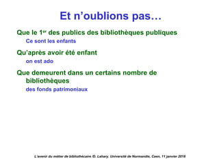 Et n’oublions pas…
L’avenir du métier de bibliothécaire /D. Lahary. Université de Normandie, Caen, 11 janvier 2018
Que le 1er
des publics des bibliothèques publiques
Ce sont les enfants
Qu’après avoir été enfant
on est ado
Que demeurent dans un certains nombre de
bibliothèques
des fonds patrimoniaux
 