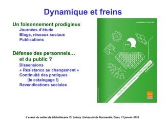 Dynamique et freins
Un foisonnement prodigieux
Journées d’étude
Blogs, réseaux sociaux
Publications
Défense des personnels…
et du public ?
Dissensions
« Résistance au changement »
Continuité des pratiques
(le catalogage !)
Revendications sociales
L’avenir du métier de bibliothécaire /D. Lahary. Université de Normandie, Caen, 11 janvier 2018
 
