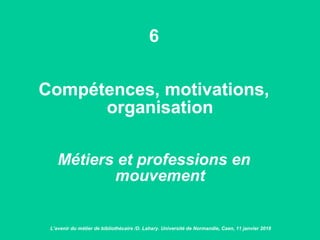 6
Compétences, motivations,
organisation
Métiers et professions en
mouvement
L’avenir du métier de bibliothécaire /D. Lahary. Université de Normandie, Caen, 11 janvier 2018
 
