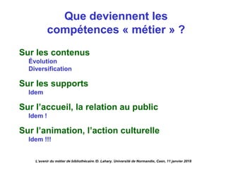 Que deviennent les
compétences « métier » ?
Sur les contenus
Évolution
Diversification
Sur les supports
Idem
Sur l’accueil, la relation au public
Idem !
Sur l’animation, l’action culturelle
Idem !!!
L’avenir du métier de bibliothécaire /D. Lahary. Université de Normandie, Caen, 11 janvier 2018
 