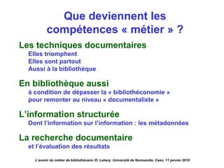 Que deviennent les
compétences « métier » ?
Les techniques documentaires
Elles triomphent
Elles sont partout
Aussi à la bibliothèque
En bibliothèque aussi
à condition de dépasser la « bibliothéconomie »
pour remonter au niveau « documentaliste »
L’information structurée
Dont l’information sur l’information : les métadonnées
La recherche documentaire
et l’évaluation des résultats
L’avenir du métier de bibliothécaire /D. Lahary. Université de Normandie, Caen, 11 janvier 2018
 