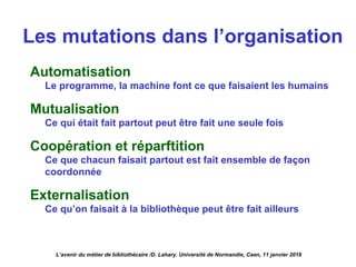 Les mutations dans l’organisation
Automatisation
Le programme, la machine font ce que faisaient les humains
Mutualisation
Ce qui était fait partout peut être fait une seule fois
Coopération et réparftition
Ce que chacun faisait partout est fait ensemble de façon
coordonnée
Externalisation
Ce qu’on faisait à la bibliothèque peut être fait ailleurs
L’avenir du métier de bibliothécaire /D. Lahary. Université de Normandie, Caen, 11 janvier 2018
 
