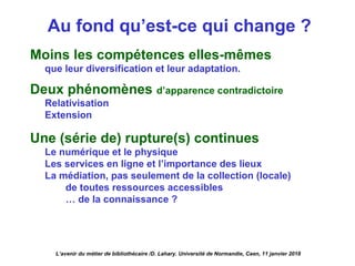 Au fond qu’est-ce qui change ?
Moins les compétences elles-mêmes
que leur diversification et leur adaptation.
Deux phénomènes d’apparence contradictoire
Relativisation
Extension
Une (série de) rupture(s) continues
Le numérique et le physique
Les services en ligne et l’importance des lieux
La médiation, pas seulement de la collection (locale)
de toutes ressources accessibles
… de la connaissance ?
L’avenir du métier de bibliothécaire /D. Lahary. Université de Normandie, Caen, 11 janvier 2018
 