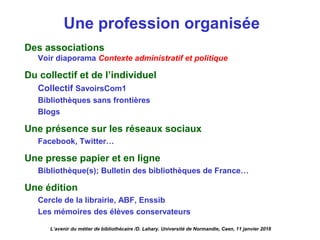 Une profession organisée
Des associations
Voir diaporama Contexte administratif et politique
Du collectif et de l’individuel
Collectif SavoirsCom1
Bibliothèques sans frontières
Blogs
Une présence sur les réseaux sociaux
Facebook, Twitter…
Une presse papier et en ligne
Bibliothèque(s); Bulletin des bibliothèques de France…
Une édition
Cercle de la librairie, ABF, Enssib
Les mémoires des élèves conservateurs
L’avenir du métier de bibliothécaire /D. Lahary. Université de Normandie, Caen, 11 janvier 2018
 