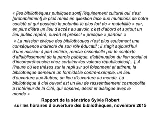 Rapport de la sénatrice Sylvie Robert
sur les horaires d’ouverture des bibliothèques, novembre 2015
« [les bibliothèques publiques sont] l’équipement culturel qui s’est 
[probablement] le plus remis en question face aux mutations de notre 
société et qui possède le potentiel le plus fort de « mutabilité » car, 
en plus d’être un lieu d’accès au savoir, c’est d’abord et surtout un 
lieu public repéré, ouvert et présent « presque » partout. »
 « La mission civique des bibliothèques n’est plus seulement une 
conséquence indirecte de son rôle éducatif ; il s’agit aujourd’hui 
d’une mission à part entière, rendue essentielle par le contexte 
d’affaiblissement de la parole publique, d’atténuation du lien social et 
d’incompréhension chez certains des valeurs républicaines[…]. À 
l’heure où les thèses sur le repli sur soi foisonnent et attirent, la 
bibliothèque demeure un formidable contre-exemple, un lieu 
d’ouverture aux Autres, un lieu d’ouverture au monde. La 
bibliothèque à ciel ouvert est un lieu de rassemblement cosmopolite 
à l’intérieur de la Cité, qui observe, décrit et dialogue avec le 
monde »
 