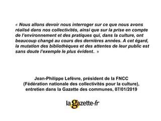 Jean-Philippe Lefèvre, président de la FNCC
(Fédération nationale des collectivités pour la culture),
entretien dans la Gazette des communes, 07/01/2019
« Nous allons devoir nous interroger sur ce que nous avons
réalisé dans nos collectivités, ainsi que sur la prise en compte
de l’environnement et des pratiques qui, dans la culture, ont
beaucoup changé au cours des dernières années. A cet égard,
la mutation des bibliothèques et des attentes de leur public est
sans doute l’exemple le plus évident.. »
 
