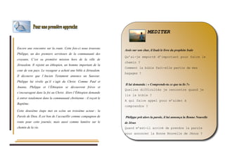 Encore une rencontre sur la route. Cette fois-ci nous trouvons 
Philippe, un des premiers serviteurs de la communauté des 
croyants. C’est sa première mission hors de la ville de 
Jérusalem. Il rejoint un éthiopien, un homme important de la 
cour de son pays. Le voyageur a acheté une bible à Jérusalem. 
Il découvre que l’Ancien Testament annonce un Sauveur. 
Philippe lui révèle qu’il s’agit du Christ. Comme Paul et 
Ananie, Philippe et l’Éthiopien se découvrent frères et 
s’encouragent dans la foi au Christ. Alors l’Éthiopien demande 
à entrer totalement dans la communauté chrétienne : il reçoit le 
Baptême. 
Cette deuxième étape met en scène un troisième acteur : la 
Parole de Dieu. Il est bon de l’accueillir comme compagnon de 
route pour cette journée, mais aussi comme lumière sur le 
chemin de la vie. 
MEDITER 
Assis sur son char, il lisait le livre du prophète Isaïe 
Qu’ai-je emporté d’important pour faire le 
chemin ? 
Comment la bible fait-elle partie de mes 
bagages ? 
Il lui demanda : « Comprends-tu ce que tu lis ?» 
Quelles difficultés je rencontre quand je 
lis la bible ? 
A qui faire appel pour m’aider à 
comprendre ? 
Philippe prit alors la parole, il lui annonça la Bonne Nouvelle 
de Jésus 
Quand m’est-il arrivé de prendre la parole 
pour annoncer la Bonne Nouvelle de Jésus ? 
 