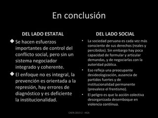 En conclusión
DEL LADO ESTATAL

DEL LADO SOCIAL

 Se hacen esfuerzos
importantes de control del
conflicto social, pero sin un
sistema negociador
integrado y coherente.
 El enfoque no es integral, la
prevención es orientada a la
represión, hay errores de
diagnóstico y es deficiente
la institucionalidad.

•

•

•

La sociedad peruana es cada vez más
consciente de sus derechos (reales y
percibidos). Sin embargo hay poca
capacidad de formular y articular
demandas, y de negociarlas con la
autoridad pública.
Eso refleja una preocupante
desideologización, ausencia de
partidos fuertes y de
institucionalidad permanente
(prevalece el frentismo).
El peligro es que la acción colectiva
desorganizada desemboque en
violencia contíinua.

CAEN 2013-2 - HGA

 