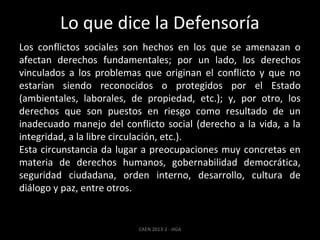 Lo que dice la Defensoría
Los conflictos sociales son hechos en los que se amenazan o
afectan derechos fundamentales; por un lado, los derechos
vinculados a los problemas que originan el conflicto y que no
estarían siendo reconocidos o protegidos por el Estado
(ambientales, laborales, de propiedad, etc.); y, por otro, los
derechos que son puestos en riesgo como resultado de un
inadecuado manejo del conflicto social (derecho a la vida, a la
integridad, a la libre circulación, etc.).
Esta circunstancia da lugar a preocupaciones muy concretas en
materia de derechos humanos, gobernabilidad democrática,
seguridad ciudadana, orden interno, desarrollo, cultura de
diálogo y paz, entre otros.

CAEN 2013-2 - HGA

 