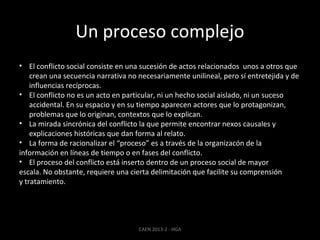 Un proceso complejo
• El conflicto social consiste en una sucesión de actos relacionados unos a otros que
crean una secuencia narrativa no necesariamente unilineal, pero sí entretejida y de
influencias recíprocas.
• El conflicto no es un acto en particular, ni un hecho social aislado, ni un suceso
accidental. En su espacio y en su tiempo aparecen actores que lo protagonizan,
problemas que lo originan, contextos que lo explican.
• La mirada sincrónica del conflicto la que permite encontrar nexos causales y
explicaciones históricas que dan forma al relato.
• La forma de racionalizar el “proceso” es a través de la organizacón de la
información en líneas de tiempo o en fases del conflicto.
• El proceso del conflicto está inserto dentro de un proceso social de mayor
escala. No obstante, requiere una cierta delimitación que facilite su comprensión
y tratamiento.

CAEN 2013-2 - HGA

 