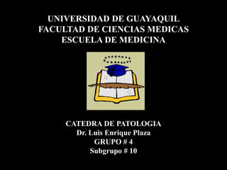 UNIVERSIDAD DE GUAYAQUIL
FACULTAD DE CIENCIAS MEDICAS
    ESCUELA DE MEDICINA




     CATEDRA DE PATOLOGIA
       Dr. Luis Enrique Plaza
            GRUPO # 4
           Subgrupo # 10
 