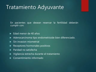 Tratamiento Adyuvante
En pacientes que desean reservar la fertilidad deberán
cumplir con:
 Edad menor de 40 años
 Adenocarcinoma tipo endometrioide bien diferenciado.
 Sin invasion miometrial
 Receptores hormonales positivos
 Paridad no satisfecha
 Vigilancia estrecha durante el tratamiento
 Consentimiento informado
 