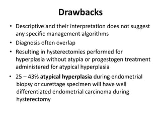 Drawbacks
• Descriptive and their interpretation does not suggest
any specific management algorithms
• Diagnosis often overlap
• Resulting in hysterectomies performed for
hyperplasia without atypia or progestogen treatment
administered for atypical hyperplasia
• 25 – 43% atypical hyperplasia during endometrial
biopsy or curettage specimen will have well
differentiated endometrial carcinoma during
hysterectomy
 