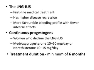 • The LNG-IUS
– First-line medical treatment
– Has higher disease regression
– More favourable bleeding profile with fewer
adverse effects
• Continuous progestogens
– Women who decline the LNG-IUS
– Medroxyprogesterone 10–20 mg/day or
Norethisterone 10–15 mg/day
• Treatment duration - minimum of 6 months
 