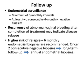 Follow up
• Endometrial surveillance
– Minimum of 6-monthly intervals
– At least two consecutive 6-monthly negative
biopsies
• Recurrence of abnormal vaginal bleeding after
completion of treatment may indicate disease
relapse
• Higher risk of relapse – 6 monthly
endometrial biopsies are recommended. Once
2 consecutive negative biopsies long-term
follow-up annual endometrial biopsies
 
