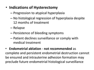 • Indications of Hysterectomy
– Progression to atypical hyperplasia
– No histological regression of hyperplasia despite
12 months of treatment
– Relapse
– Persistence of bleeding symptoms
– Patient declines surveillance or comply with
medical treatment
• Endometrial ablation - not recommended as
complete and persistent endometrial destruction cannot
be ensured and intrauterine adhesion formation may
preclude future endometrial histological surveillance
 