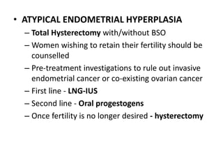 • ATYPICAL ENDOMETRIAL HYPERPLASIA
– Total Hysterectomy with/without BSO
– Women wishing to retain their fertility should be
counselled
– Pre-treatment investigations to rule out invasive
endometrial cancer or co-existing ovarian cancer
– First line - LNG-IUS
– Second line - Oral progestogens
– Once fertility is no longer desired - hysterectomy
 
