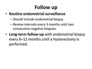 Follow up
• Routine endometrial surveillance
– Should include endometrial biopsy
– Review intervals every 3 months until two
consecutive negative biopsies
• Long-term follow-up with endometrial biopsy
every 6–12 months until a hysterectomy is
performed.
 