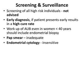 Screening & Surveillance
• Screening of all high risk individuals - not
advised
• Early diagnosis, if patient presents early results
in a high cure rate
• Work up of AUB even in women < 40 years
should include endometrial biopsy
• Pap smear – inadequate
• Endometrial cytology - insensitive
 