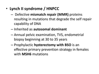 • Lynch II syndrome / HNPCC
– Defective mismatch repair (MMR) proteins
resulting in mutations that degrade the self repair
capability of DNA
– Inherited as autosomal dominant
– Annual pelvic examination, TVS, endometrial
biopsy beginning at 30 to 35 years
– Prophylactic hysterectomy with BSO is an
effective primary prevention strategy in females
with MSH6 mutations
 