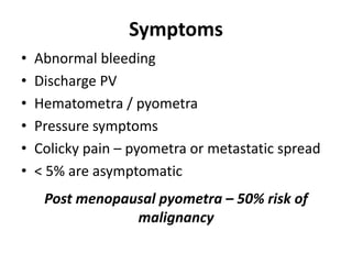 Symptoms
• Abnormal bleeding
• Discharge PV
• Hematometra / pyometra
• Pressure symptoms
• Colicky pain – pyometra or metastatic spread
• < 5% are asymptomatic
Post menopausal pyometra – 50% risk of
malignancy
 