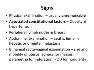 Signs
• Physical examination – usually unremarkable
• Associated constitutional factors – Obesity &
hypertension
• Peripheral lymph nodes & breast
• Abdominal examination – ascitis, lump in
hepatic or omental metastasis
• Bimanual recto-vaginal examination – size and
mobility of uterus, adnexa for masses,
parametria for induration, POD for nodularity
 