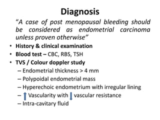 Diagnosis
“A case of post menopausal bleeding should
be considered as endometrial carcinoma
unless proven otherwise”
• History & clinical examination
• Blood test – CBC, RBS, TSH
• TVS / Colour doppler study
– Endometrial thickness > 4 mm
– Polypoidal endometrial mass
– Hyperechoic endometrium with irregular lining
– Vascularity with vascular resistance
– Intra-cavitary fluid
 