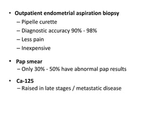 • Outpatient endometrial aspiration biopsy
– Pipelle curette
– Diagnostic accuracy 90% - 98%
– Less pain
– Inexpensive
• Pap smear
– Only 30% - 50% have abnormal pap results
• Ca-125
– Raised in late stages / metastatic disease
 